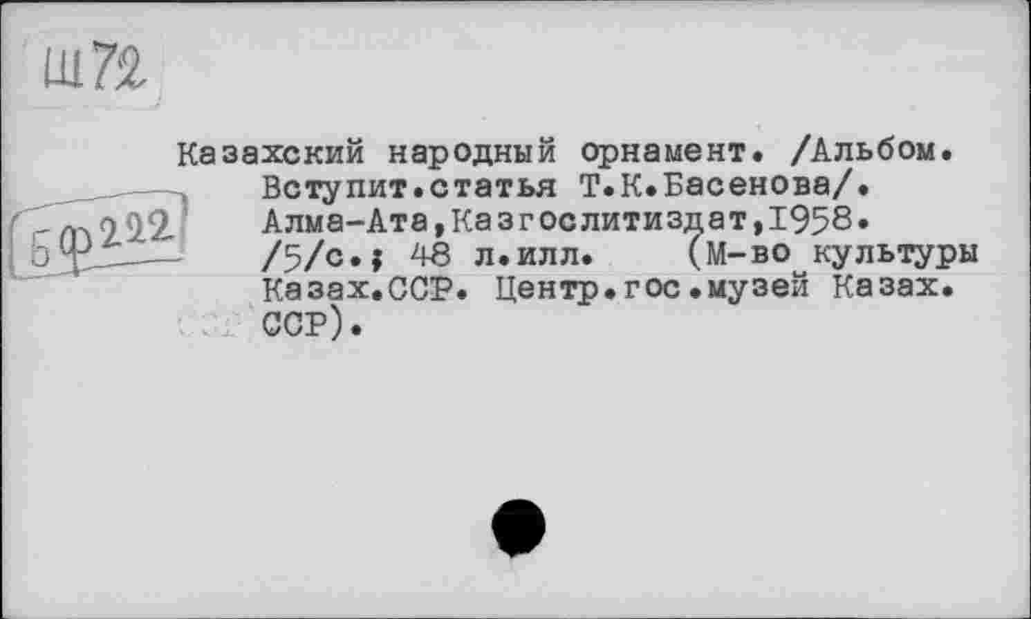 ﻿Ш72.
Казахский народный орнамент. /Альбом. Вступит.статья Т.К.Басенова/.
2,2	Алма-Ата,Казгослитиздат,1958.
---	/5/с»? 40 л.илл. (м-во культуры Казах.ССР. Центр.гос.музей Казах. ССР).